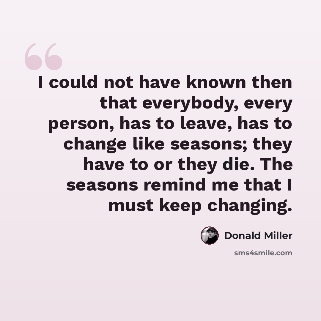 “I could not have known then that everybody, every person, has to leave, has to change like seasons; they have to or they die. The seasons remind me that I must keep changing.” quote by Donald Miller