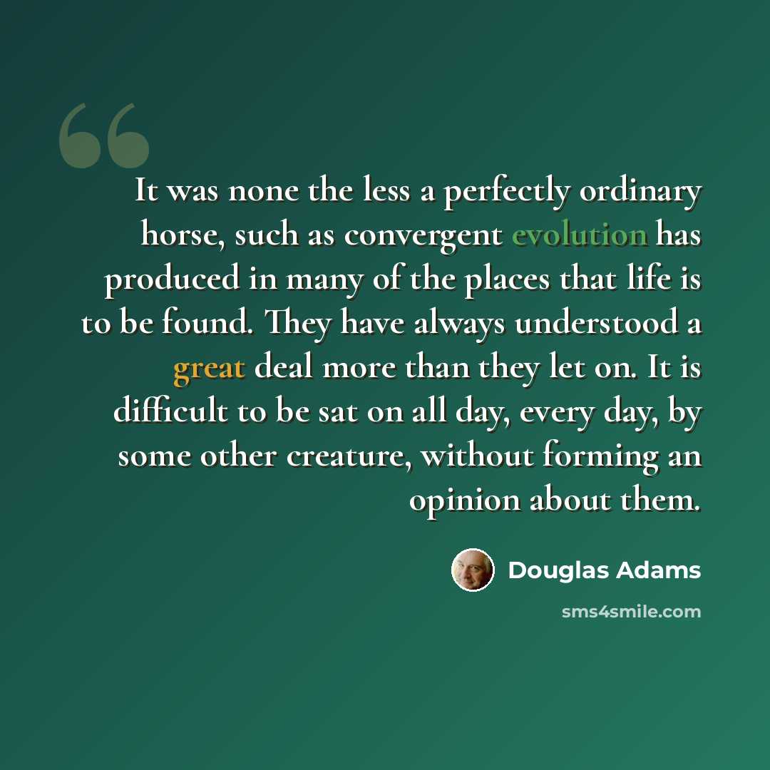 “It was none the less a perfectly ordinary horse, such as convergent evolution has produced in many of the places that life is to be found. They have always understood a great deal more than they let on. It is difficult to be sat on all day, every day, by some other creature, without forming an…” quote by Douglas Adams