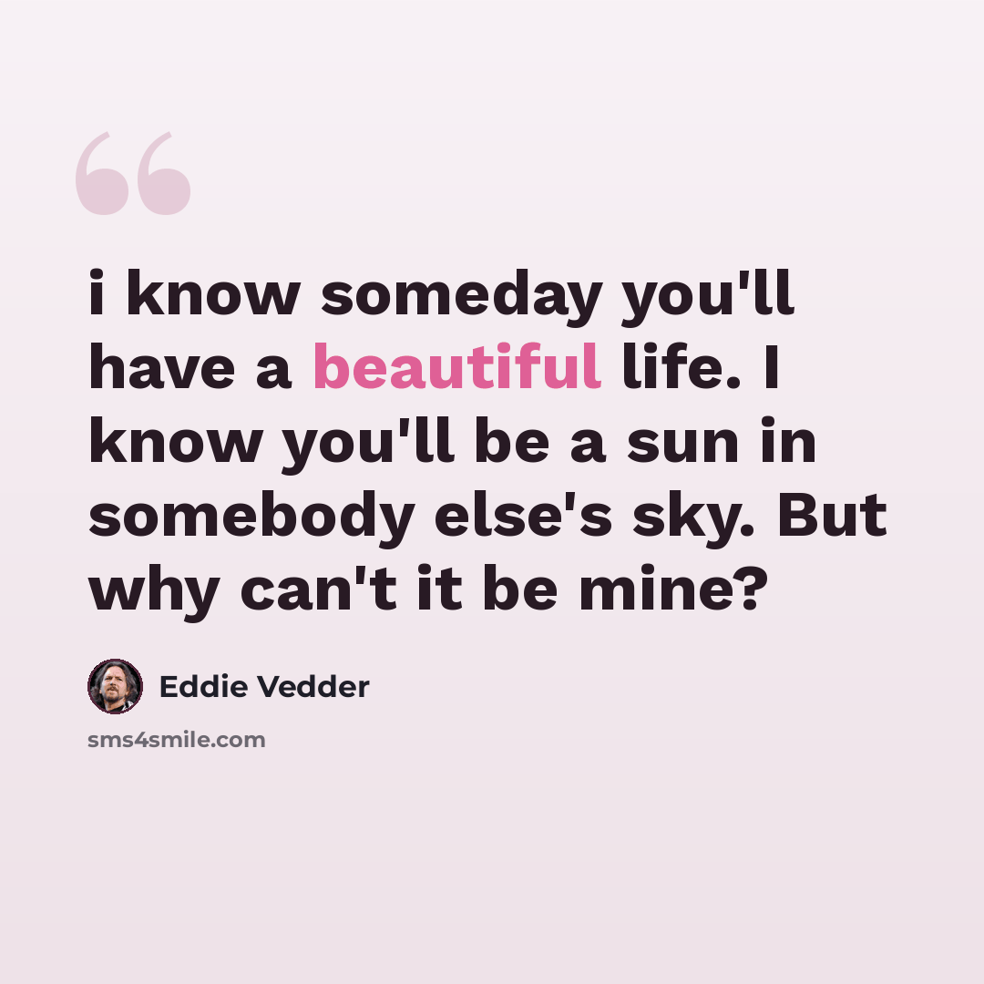 “i know someday you'll have a beautiful life. I know you'll be a sun in somebody else's sky. But why can't it be mine?” quote by Eddie Vedder