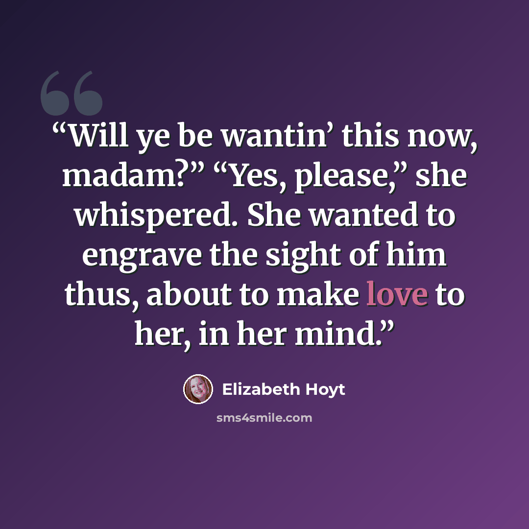 “Will ye be wantin’ this now, madam?” “Yes, please,” she whispered. She wanted to engrave the sight of him thus, about to make love to her, in her mind.” quote by Elizabeth Hoyt