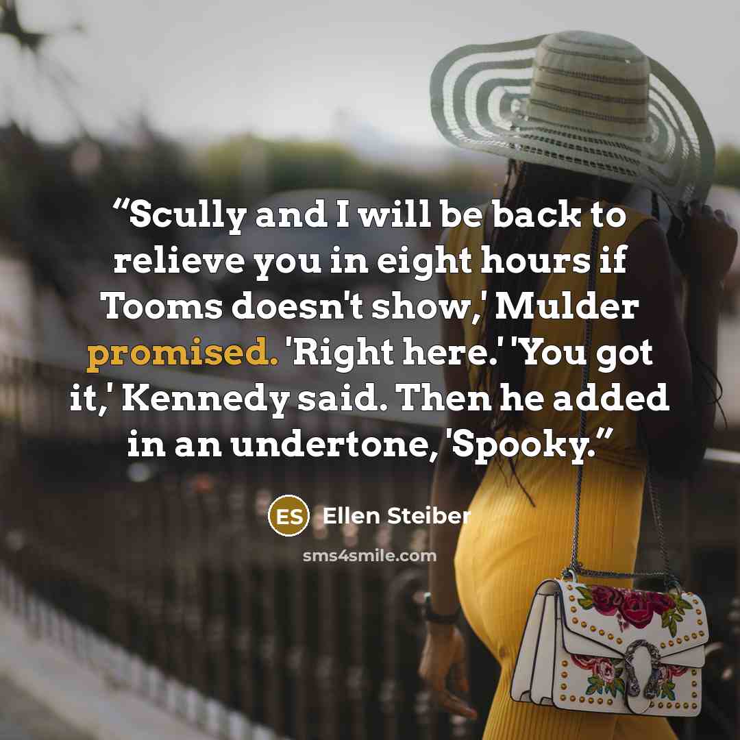 “Scully and I will be back to relieve you in eight hours if Tooms doesn't show,' Mulder promised. 'Right here.' 'You got it,' Kennedy said. Then he added in an undertone, 'Spooky.” quote by Ellen Steiber