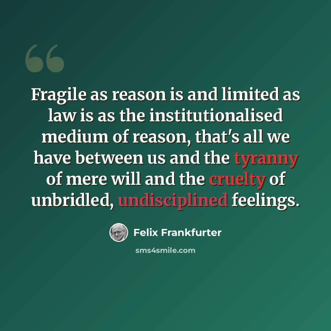 “Fragile as reason is and limited as law is as the institutionalised medium of reason, that's all we have between us and the tyranny of mere will and the cruelty of unbridled, undisciplined feelings.” quote by Felix Frankfurter