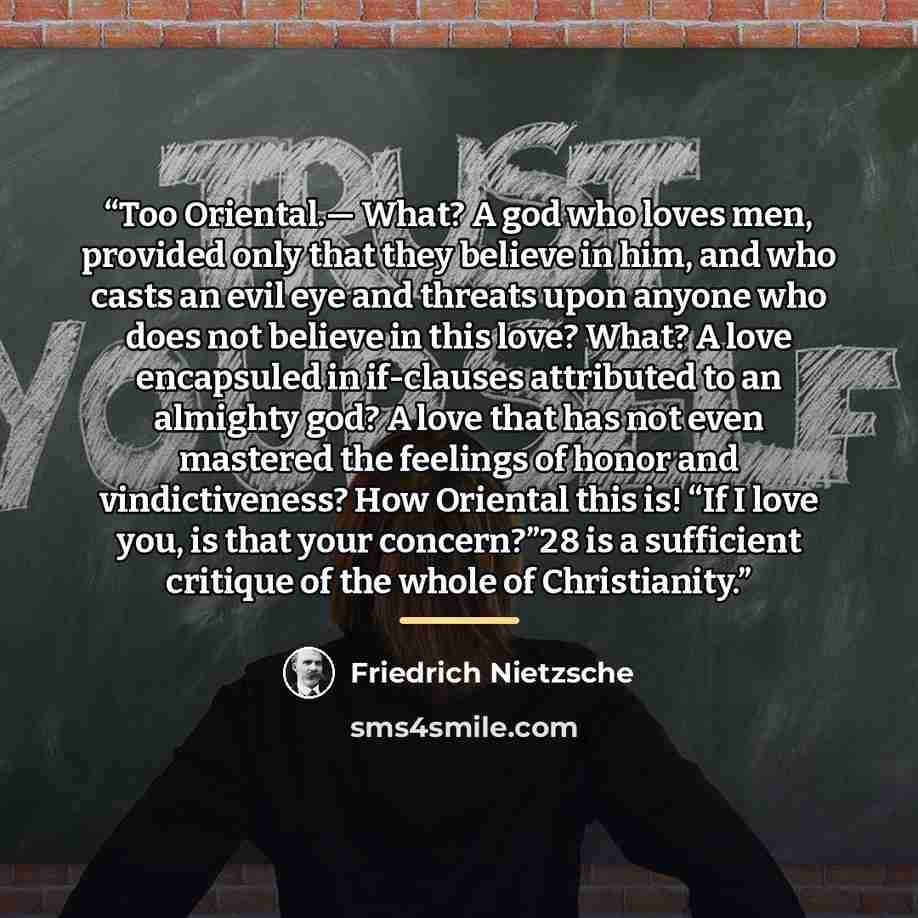 “Too Oriental.— What? A god who loves men, provided only that they believe in him, and who casts an evil eye and threats upon anyone who does not believe in this love? What? A love encapsuled in if-clauses attributed to an almighty god? A love that has not even mastered the feelings of honor and…” quote by Friedrich Nietzsche