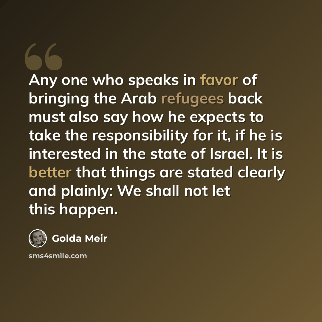 “Any one who speaks in favor of bringing the Arab refugees back must also say how he expects to take the responsibility for it, if he is interested in the state of Israel. It is better that things are stated clearly and plainly: We shall not let this happen.” quote by Golda Meir