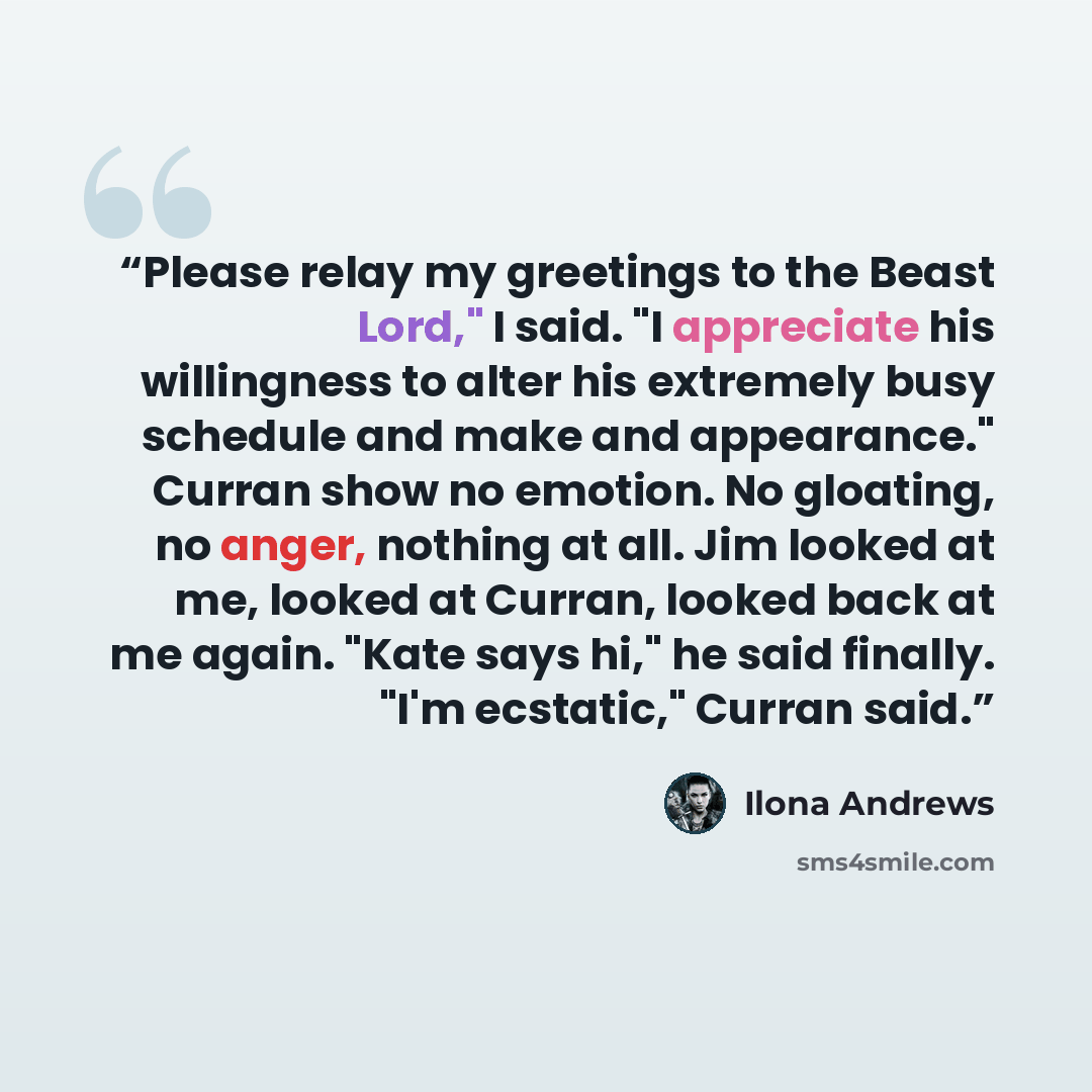 “Please relay my greetings to the Beast Lord," I said. "I appreciate his willingness to alter his extremely busy schedule and make and appearance." Curran show no emotion. No gloating, no anger, nothing at all. Jim looked at me, looked at Curran, looked back at me again. "Kate says hi," he said…” quote by Ilona Andrews