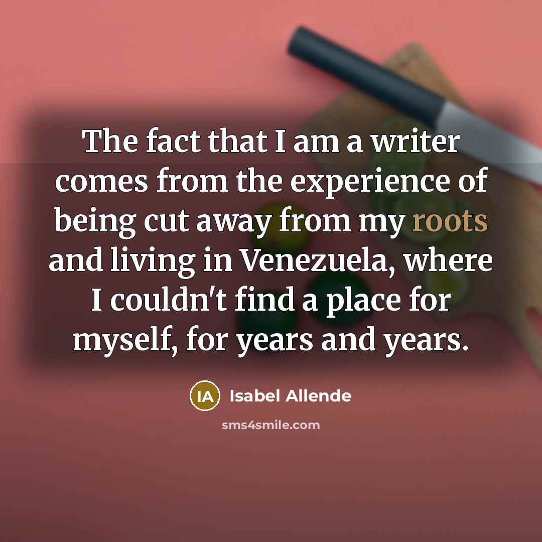 “The fact that I am a writer comes from the experience of being cut away from my roots and living in Venezuela, where I couldn't find a place for myself, for years and years.” quote by Isabel Allende