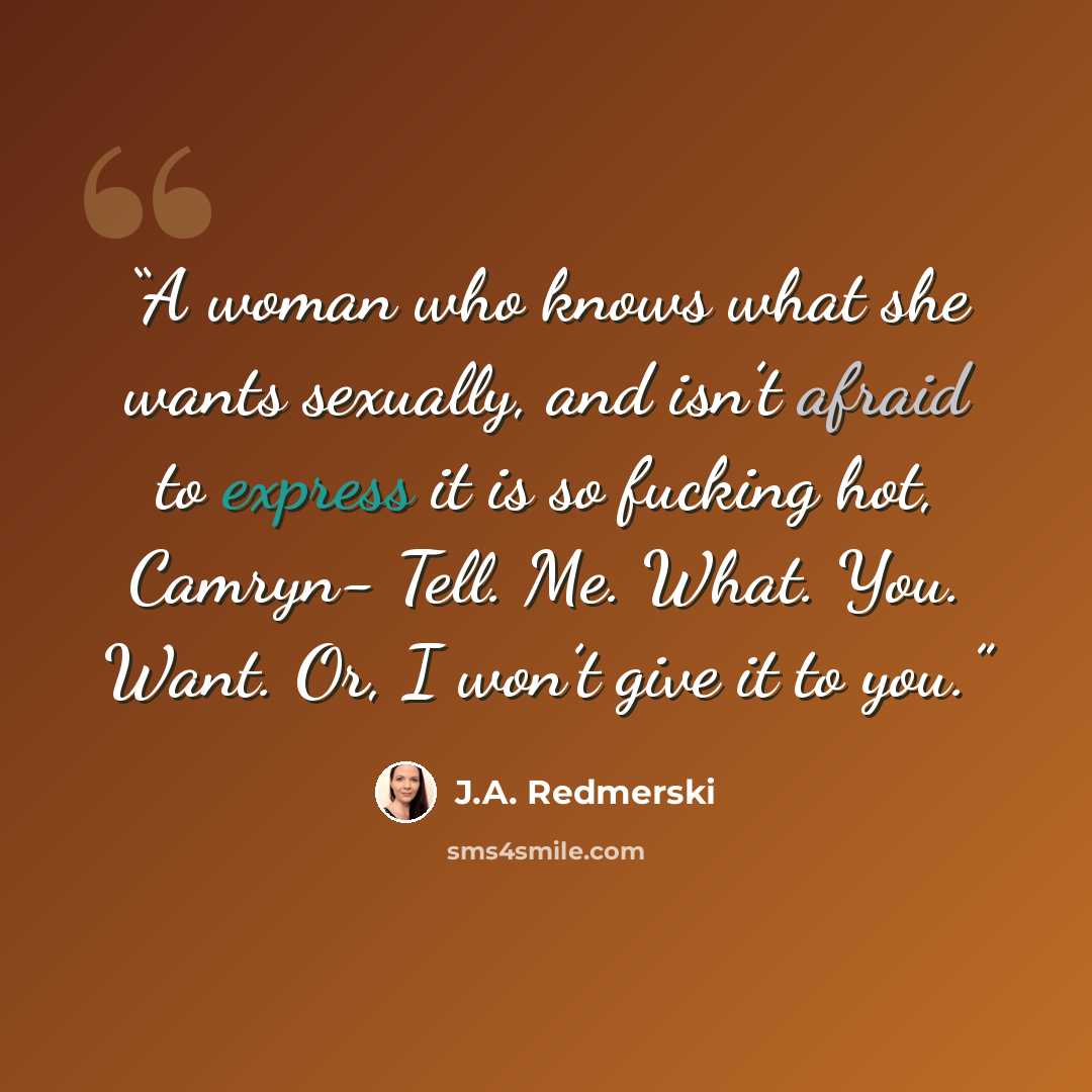 “A woman who knows what she wants sexually, and isn’t afraid to express it is so fucking hot, Camryn- Tell. Me. What. You. Want. Or, I won’t give it to you.” quote by J.A. Redmerski
