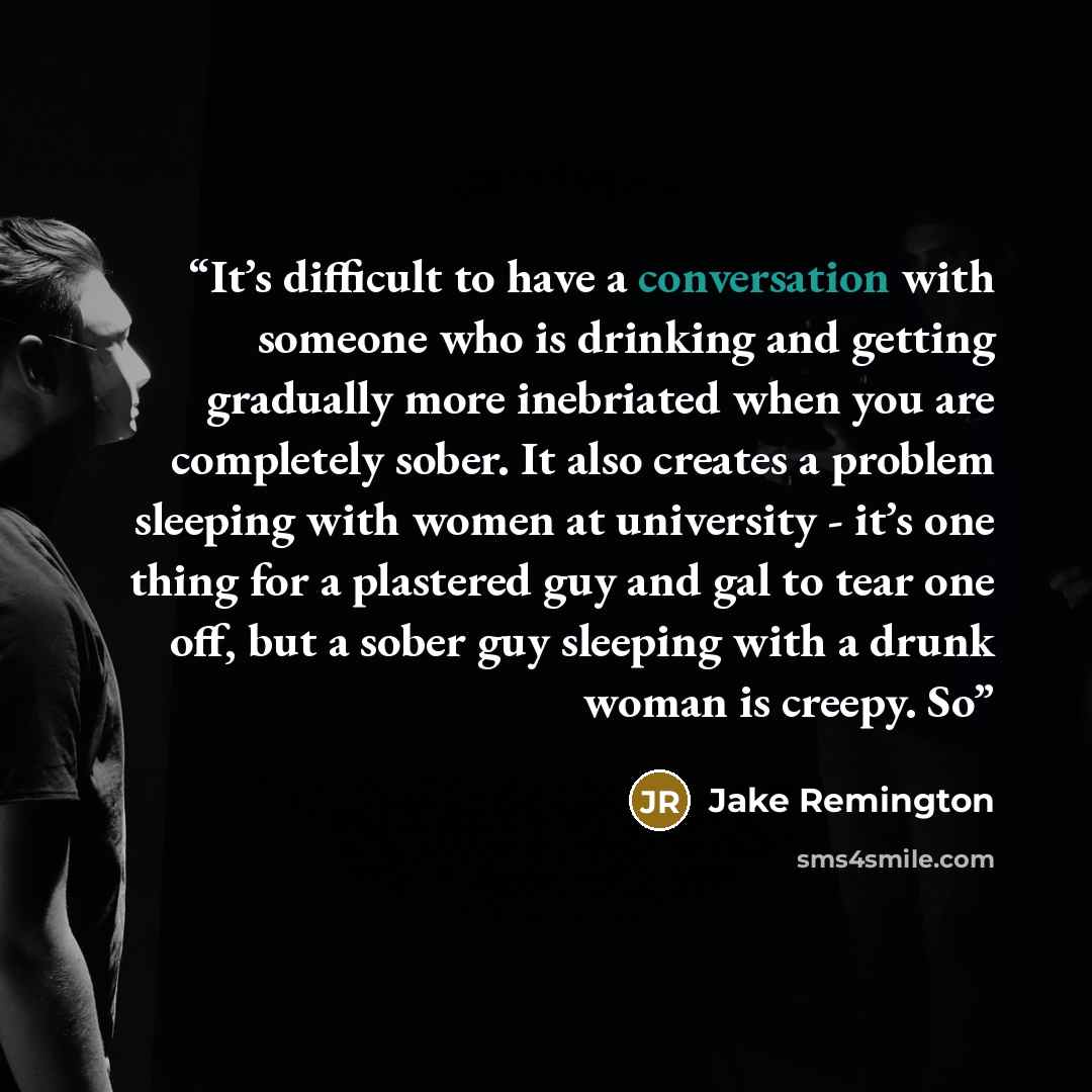 “It’s difficult to have a conversation with someone who is drinking and getting gradually more inebriated when you are completely sober. It also creates a problem sleeping with women at university - it’s one thing for a plastered guy and gal to tear one off, but a sober guy sleeping with a drunk…” quote by Jake Remington