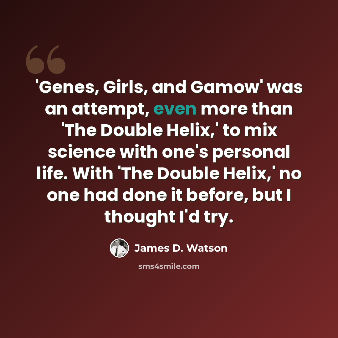 “'Genes, Girls, and Gamow' was an attempt, even more than 'The Double Helix,' to mix science with one's personal life. With 'The Double Helix,' no one had done it before, but I thought I'd try.” quote by James D. Watson