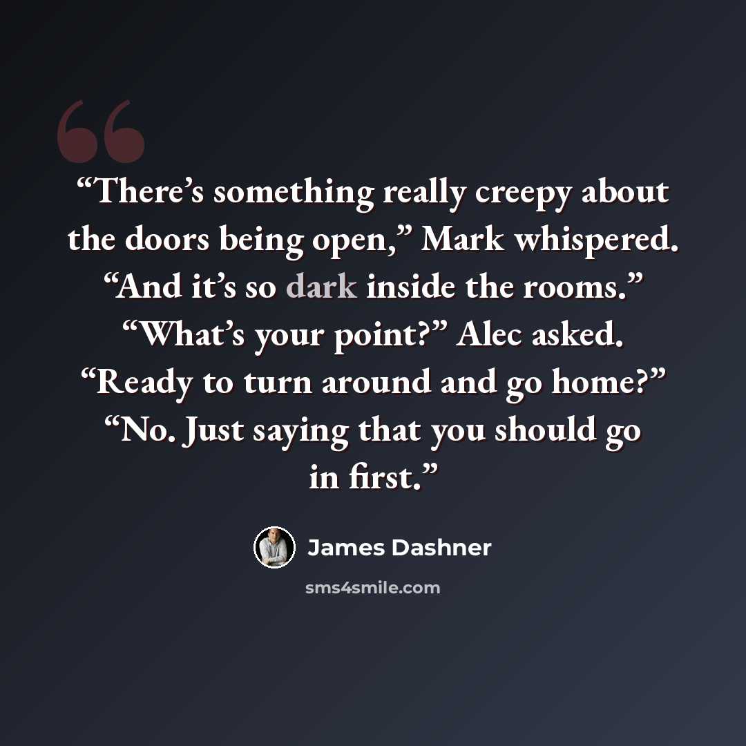 “There’s something really creepy about the doors being open,” Mark whispered. “And it’s so dark inside the rooms.” “What’s your point?” Alec asked. “Ready to turn around and go home?” “No. Just saying that you should go in first.” quote by James Dashner