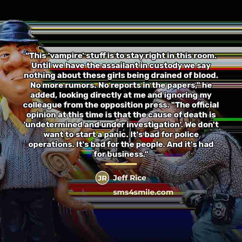 “This 'vampire' stuff is to stay right in this room. Until we have the assailant in custody we say nothing about these girls being drained of blood. No more rumors. No reports in the papers," he added, looking directly at me and ignoring my colleague from the opposition press. "The official opinion…” quote by Jeff Rice