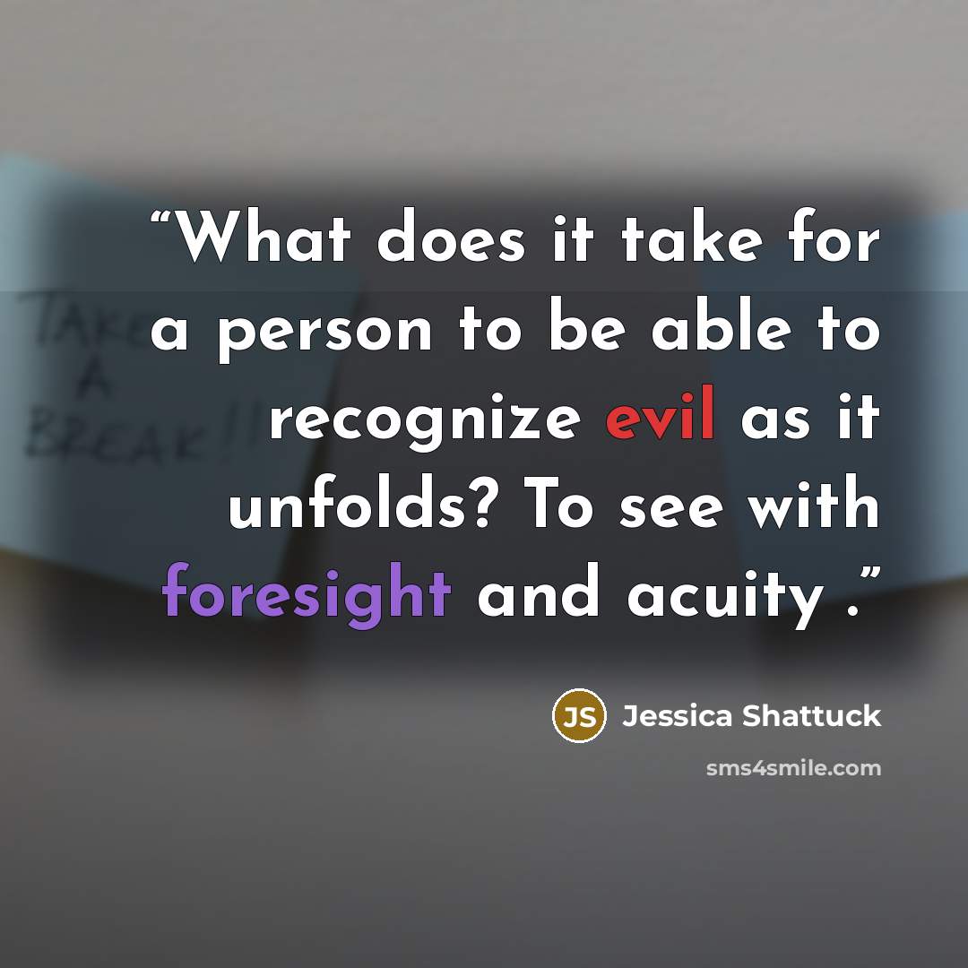 “What does it take for a person to be able to recognize evil as it unfolds? To see with foresight and acuity .” quote by Jessica Shattuck