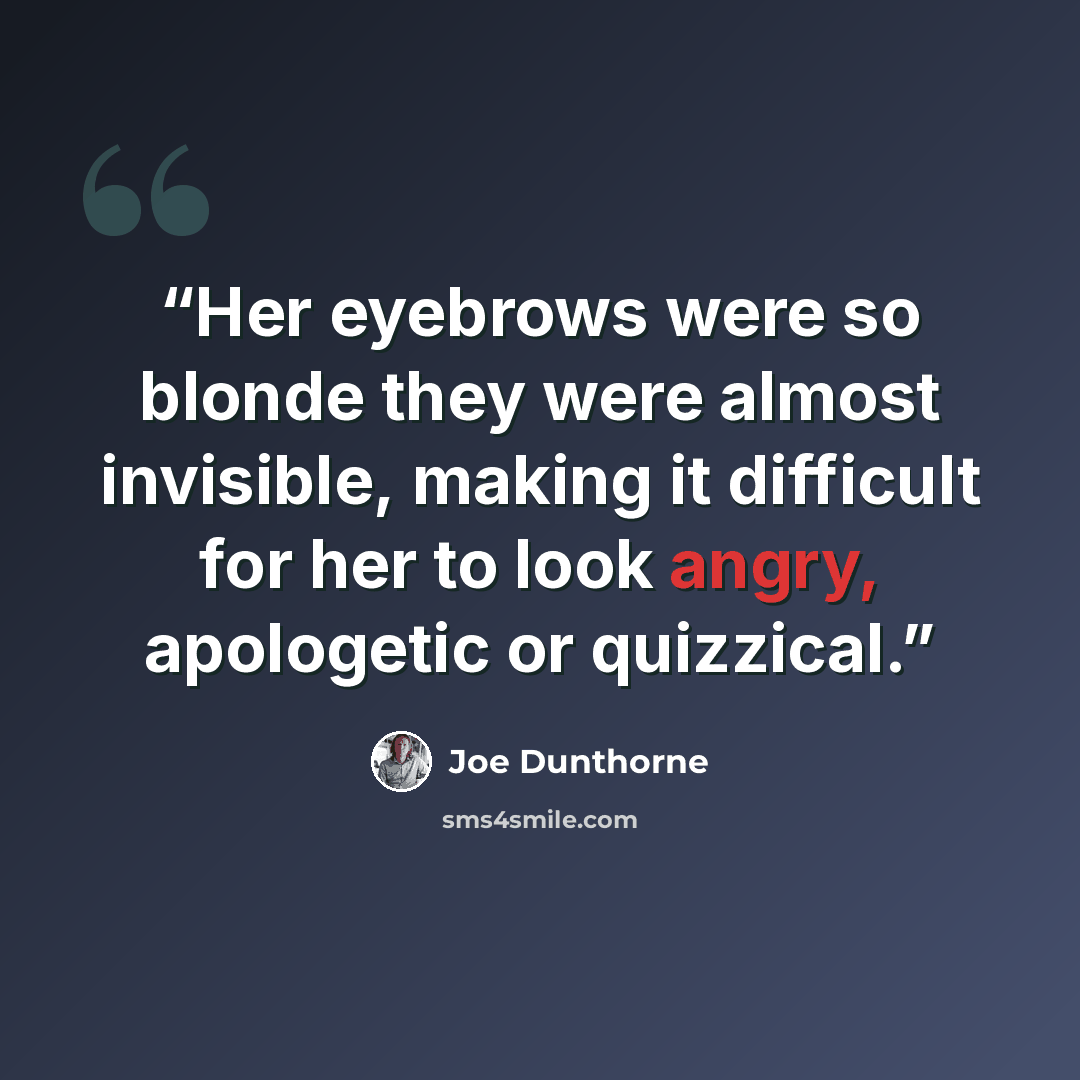 “Her eyebrows were so blonde they were almost invisible, making it difficult for her to look angry, apologetic or quizzical.” quote by Joe Dunthorne
