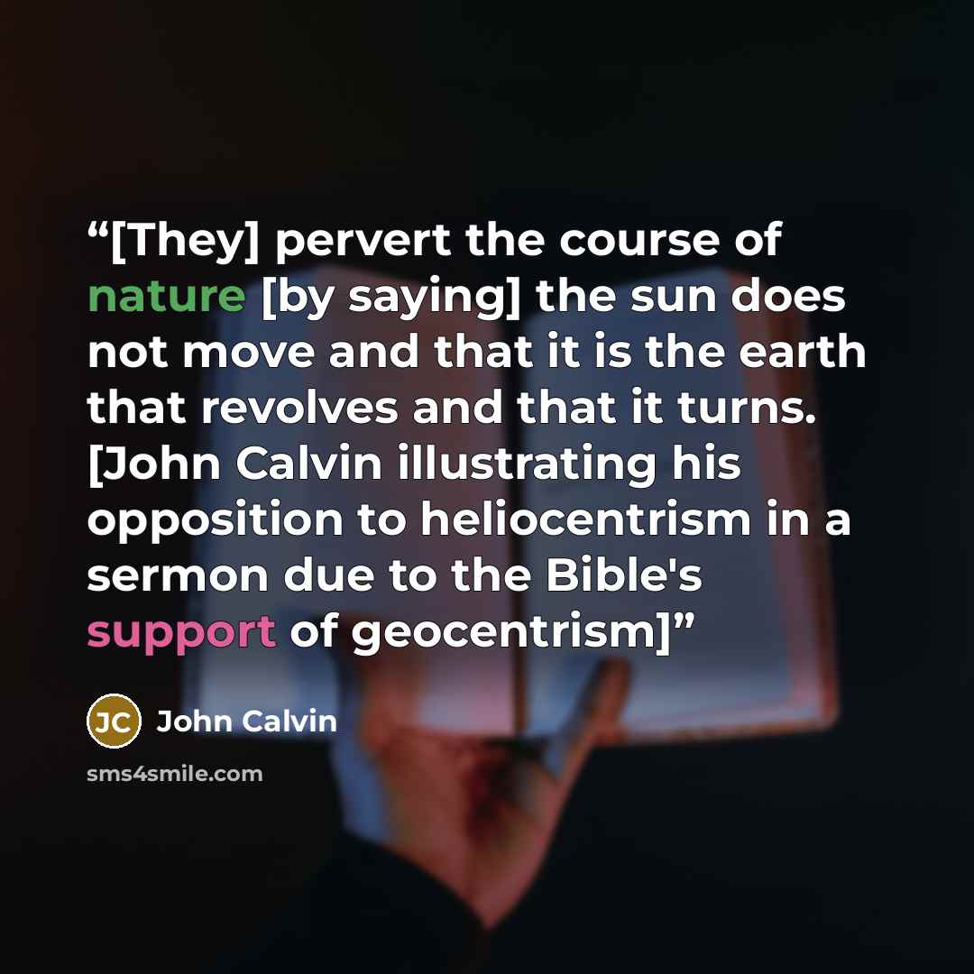 “[They] pervert the course of nature [by saying] the sun does not move and that it is the earth that revolves and that it turns. [John Calvin illustrating his opposition to heliocentrism in a sermon due to the Bible's support of geocentrism]” quote by John Calvin