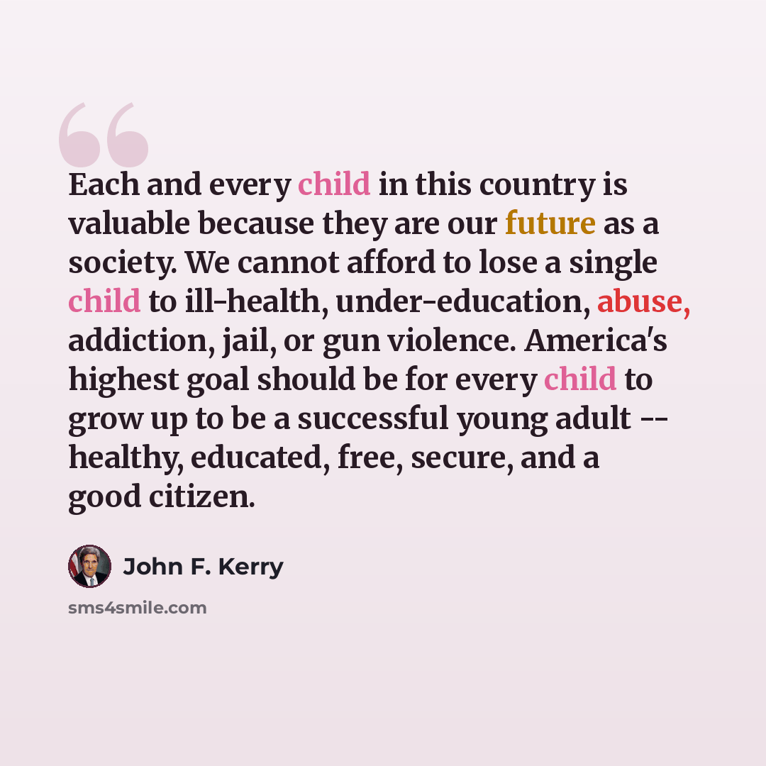 “Each and every child in this country is valuable because they are our future as a society. We cannot afford to lose a single child to ill-health, under-education, abuse, addiction, jail, or gun violence. America's highest goal should be for every child to grow up to be a successful young adult…” quote by John F. Kerry