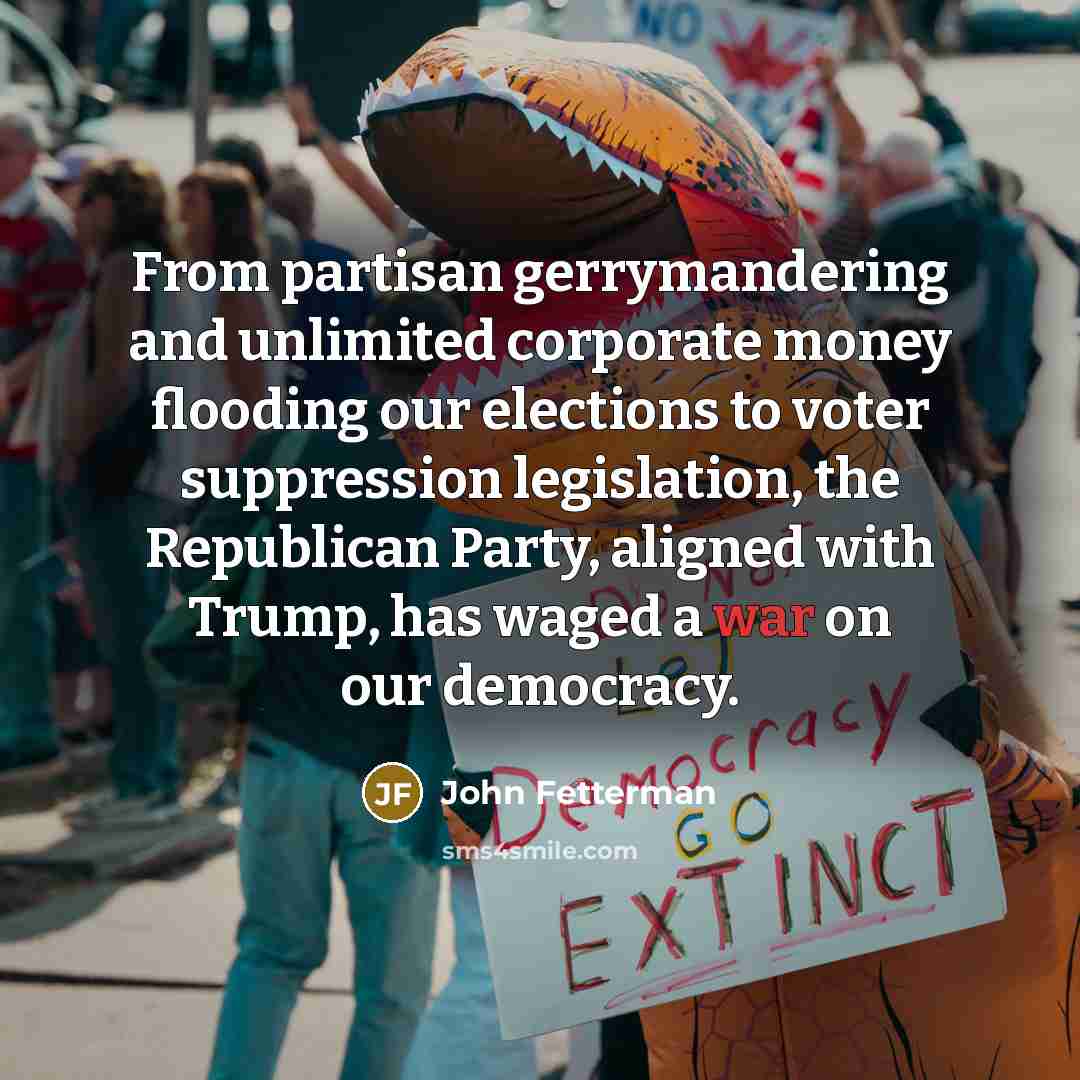 “From partisan gerrymandering and unlimited corporate money flooding our elections to voter suppression legislation, the Republican Party, aligned with Trump, has waged a war on our democracy.” quote by John Fetterman