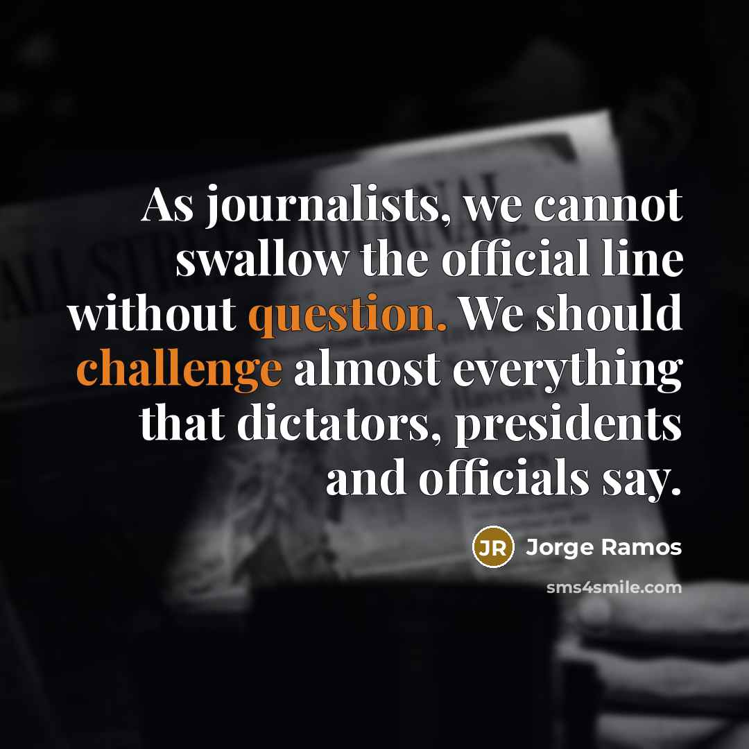 “As journalists, we cannot swallow the official line without question. We should challenge almost everything that dictators, presidents and officials say.” quote by Jorge Ramos
