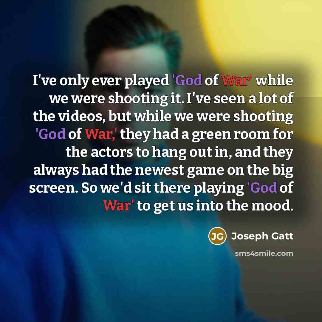 “I've only ever played 'God of War' while we were shooting it. I've seen a lot of the videos, but while we were shooting 'God of War,' they had a green room for the actors to hang out in, and they always had the newest game on the big screen. So we'd sit there playing 'God of War' to get us into…” quote by Joseph Gatt