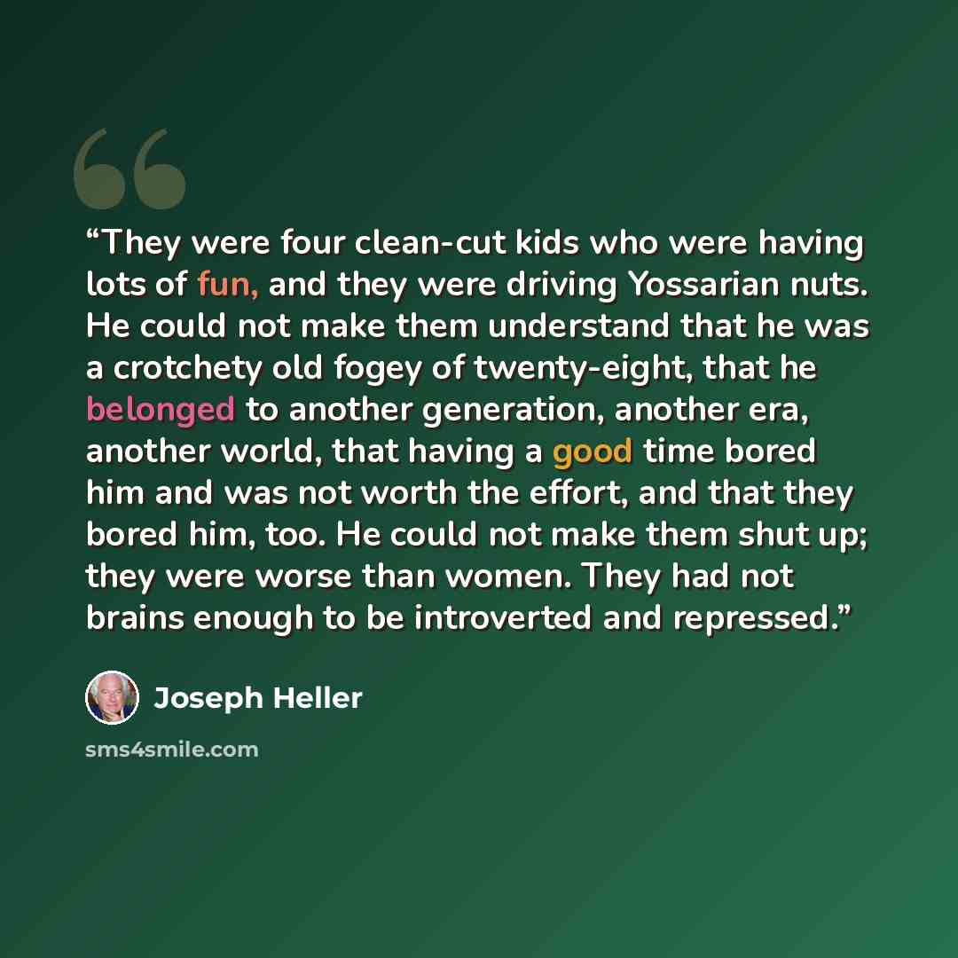 “They were four clean-cut kids who were having lots of fun, and they were driving Yossarian nuts. He could not make them understand that he was a crotchety old fogey of twenty-eight, that he belonged to another generation, another era, another world, that having a good time bored him and was not…” quote by Joseph Heller