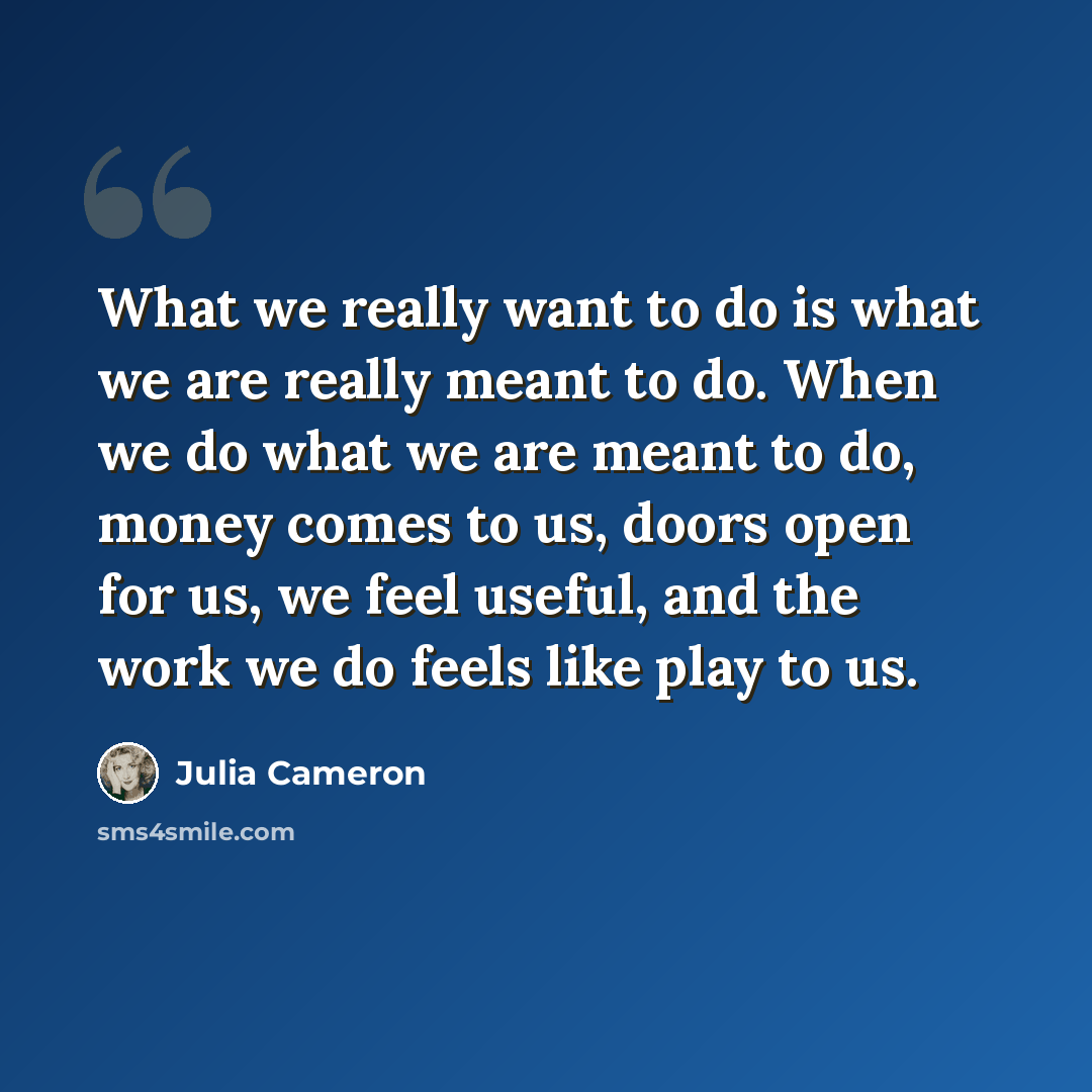 “What we really want to do is what we are really meant to do. When we do what we are meant to do, money comes to us, doors open for us, we feel useful, and the work we do feels like play to us.” quote by Julia Cameron