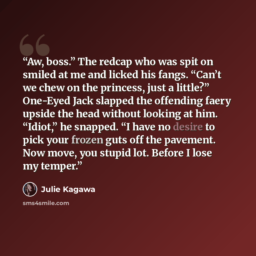 “Aw, boss.” The redcap who was spit on smiled at me and licked his fangs. “Can’t we chew on the princess, just a little?” One-Eyed Jack slapped the offending faery upside the head without looking at him. “Idiot,” he snapped. “I have no desire to pick your frozen guts off the pavement. Now move, you…” quote by Julie Kagawa