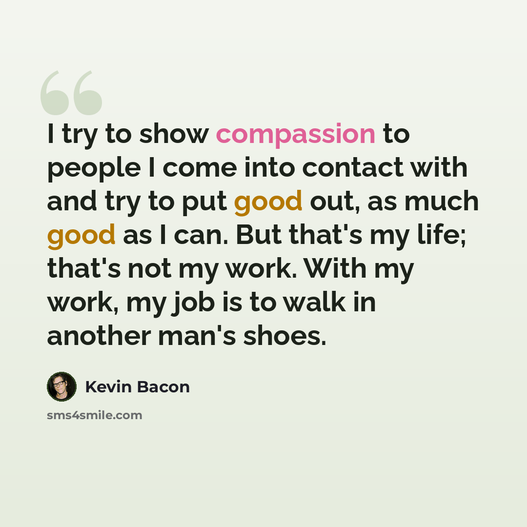 “I try to show compassion to people I come into contact with and try to put good out, as much good as I can. But that's my life; that's not my work. With my work, my job is to walk in another man's shoes.” quote by Kevin Bacon
