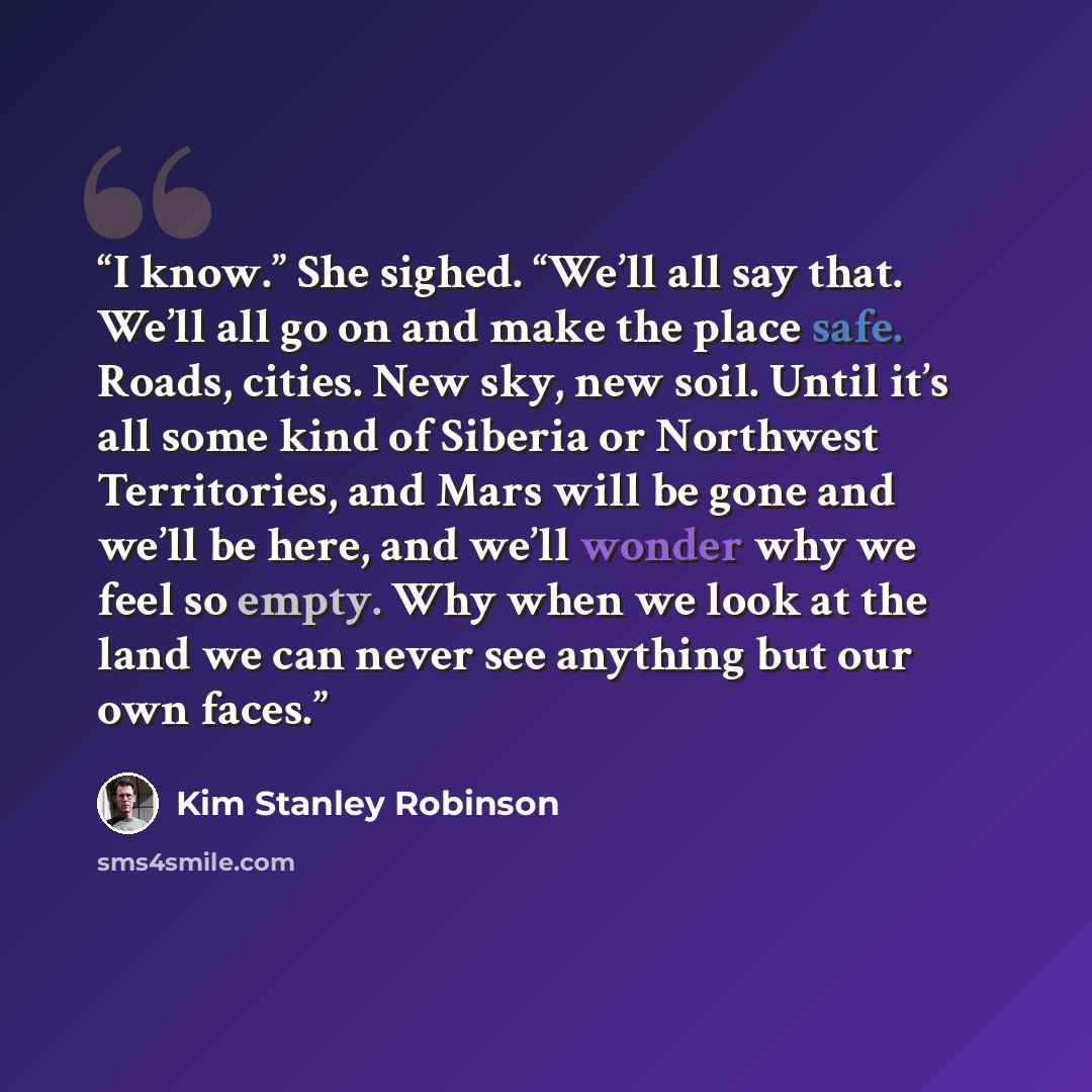 “I know.” She sighed. “We’ll all say that. We’ll all go on and make the place safe. Roads, cities. New sky, new soil. Until it’s all some kind of Siberia or Northwest Territories, and Mars will be gone and we’ll be here, and we’ll wonder why we feel so empty. Why when we look at the land we can…” quote by Kim Stanley Robinson