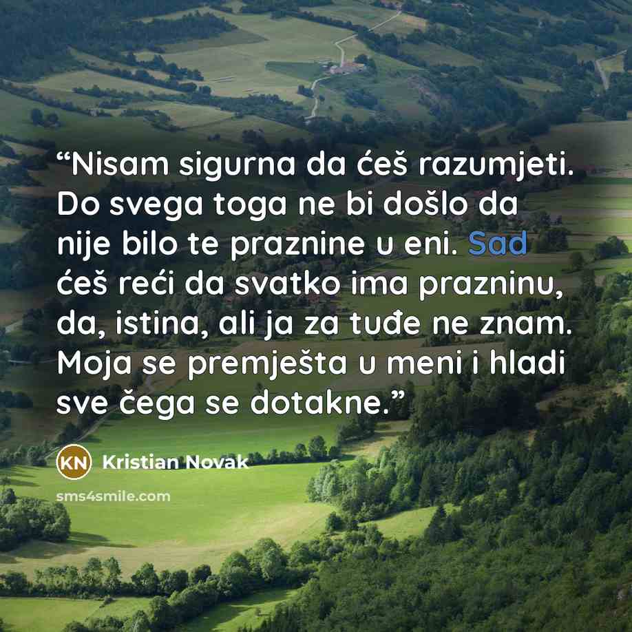 “Nisam sigurna da ćeš razumjeti. Do svega toga ne bi došlo da nije bilo te praznine u eni. Sad ćeš reći da svatko ima prazninu, da, istina, ali ja za tuđe ne znam. Moja se premješta u meni i hladi sve čega se dotakne.” quote by Kristian Novak