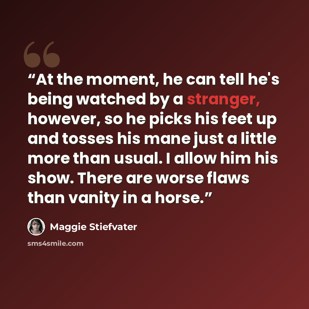 “At the moment, he can tell he's being watched by a stranger, however, so he picks his feet up and tosses his mane just a little more than usual. I allow him his show. There are worse flaws than vanity in a horse.” quote by Maggie Stiefvater