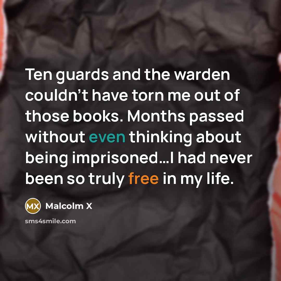 “Ten guards and the warden couldn't have torn me out of those books. Months passed without even thinking about being imprisoned…I had never been so truly free in my life.” quote by Malcolm X