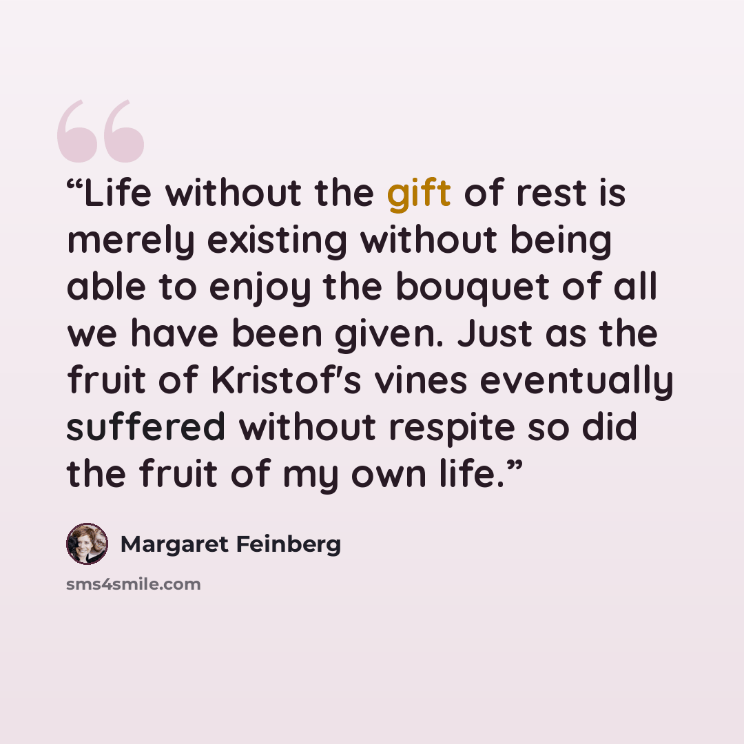 “Life without the gift of rest is merely existing without being able to enjoy the bouquet of all we have been given. Just as the fruit of Kristof's vines eventually suffered without respite so did the fruit of my own life.” quote by Margaret Feinberg