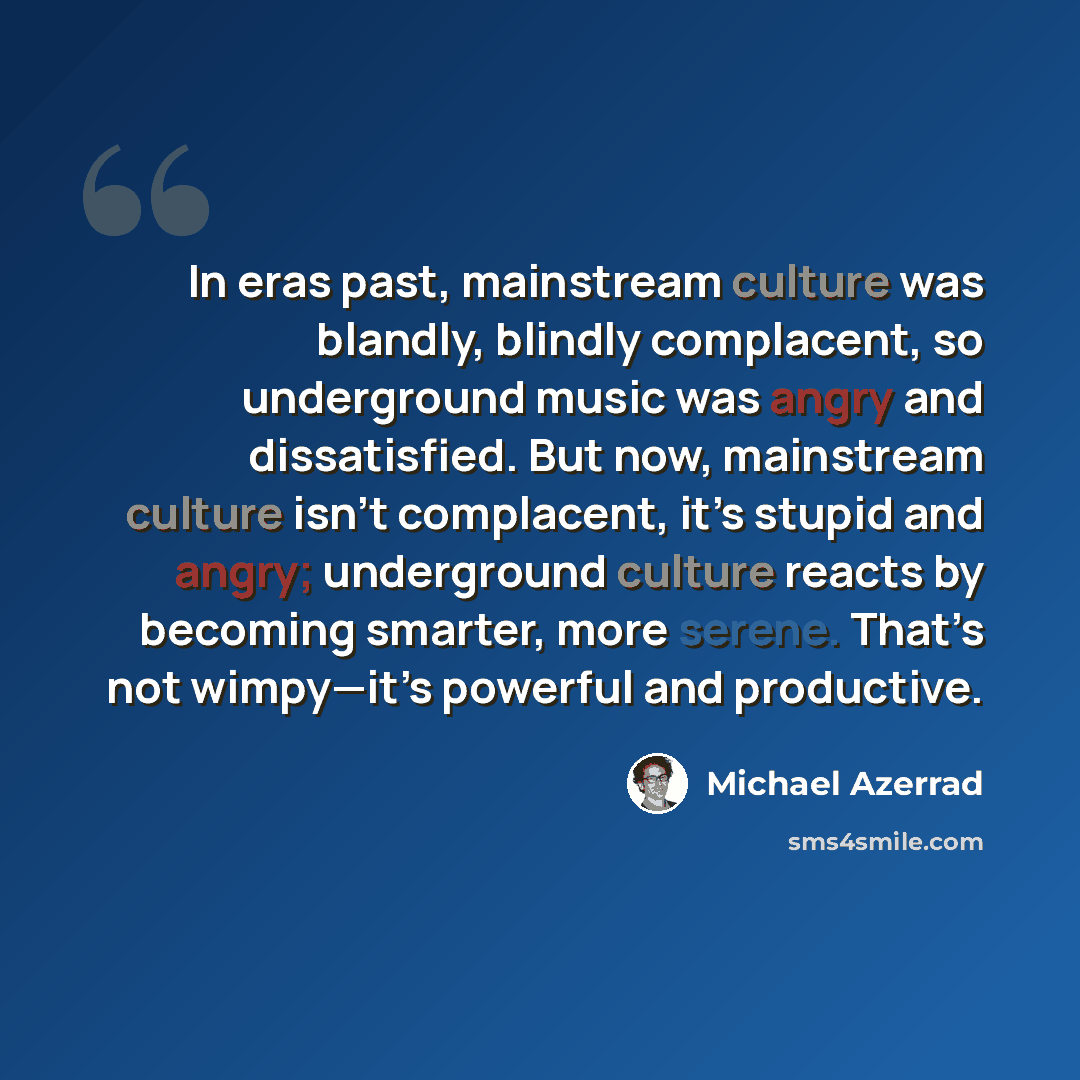“In eras past, mainstream culture was blandly, blindly complacent, so underground music was angry and dissatisfied. But now, mainstream culture isn’t complacent, it’s stupid and angry; underground culture reacts by becoming smarter, more serene. That’s not wimpy—it’s powerful and productive.” quote by Michael Azerrad