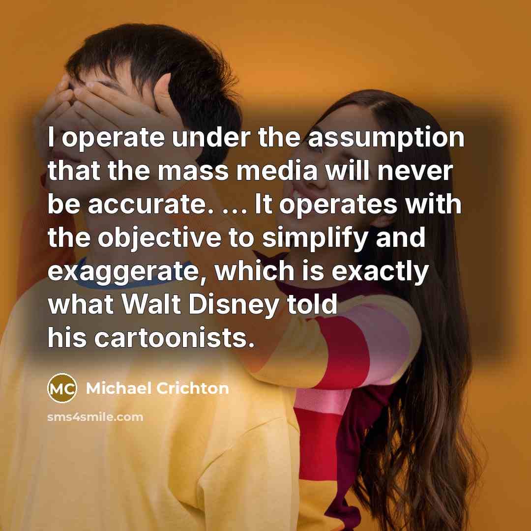 “I operate under the assumption that the mass media will never be accurate. ... It operates with the objective to simplify and exaggerate, which is exactly what Walt Disney told his cartoonists.” quote by Michael Crichton