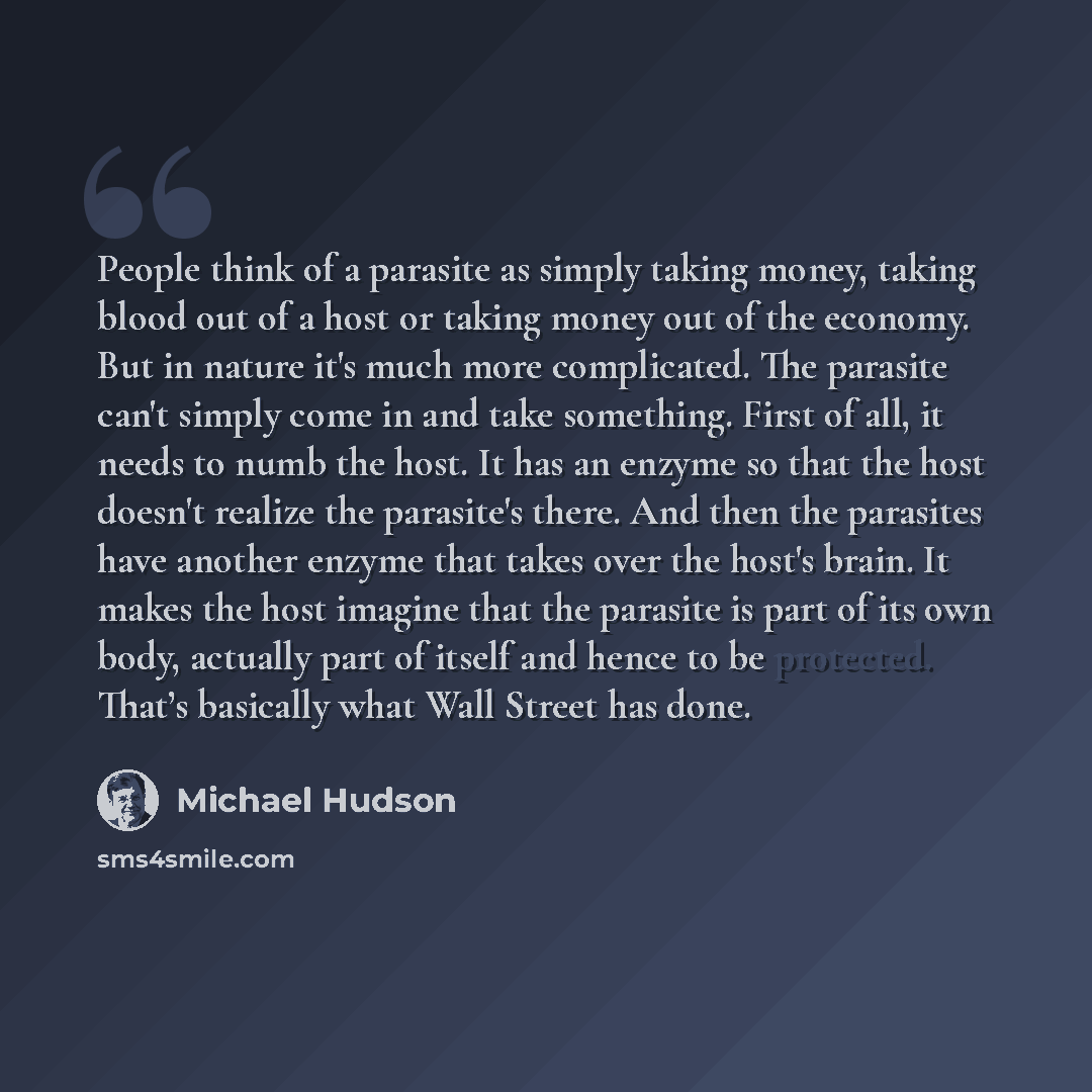 “People think of a parasite as simply taking money, taking blood out of a host or taking money out of the economy. But in nature it's much more complicated. The parasite can't simply come in and take something. First of all, it needs to numb the host. It has an enzyme so that the host doesn't…” quote by Michael Hudson
