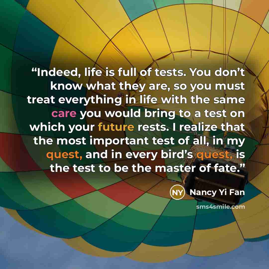 “Indeed, life is full of tests. You don’t know what they are, so you must treat everything in life with the same care you would bring to a test on which your future rests. I realize that the most important test of all, in my quest, and in every bird’s quest, is the test to be the master of fate.” quote by Nancy Yi Fan