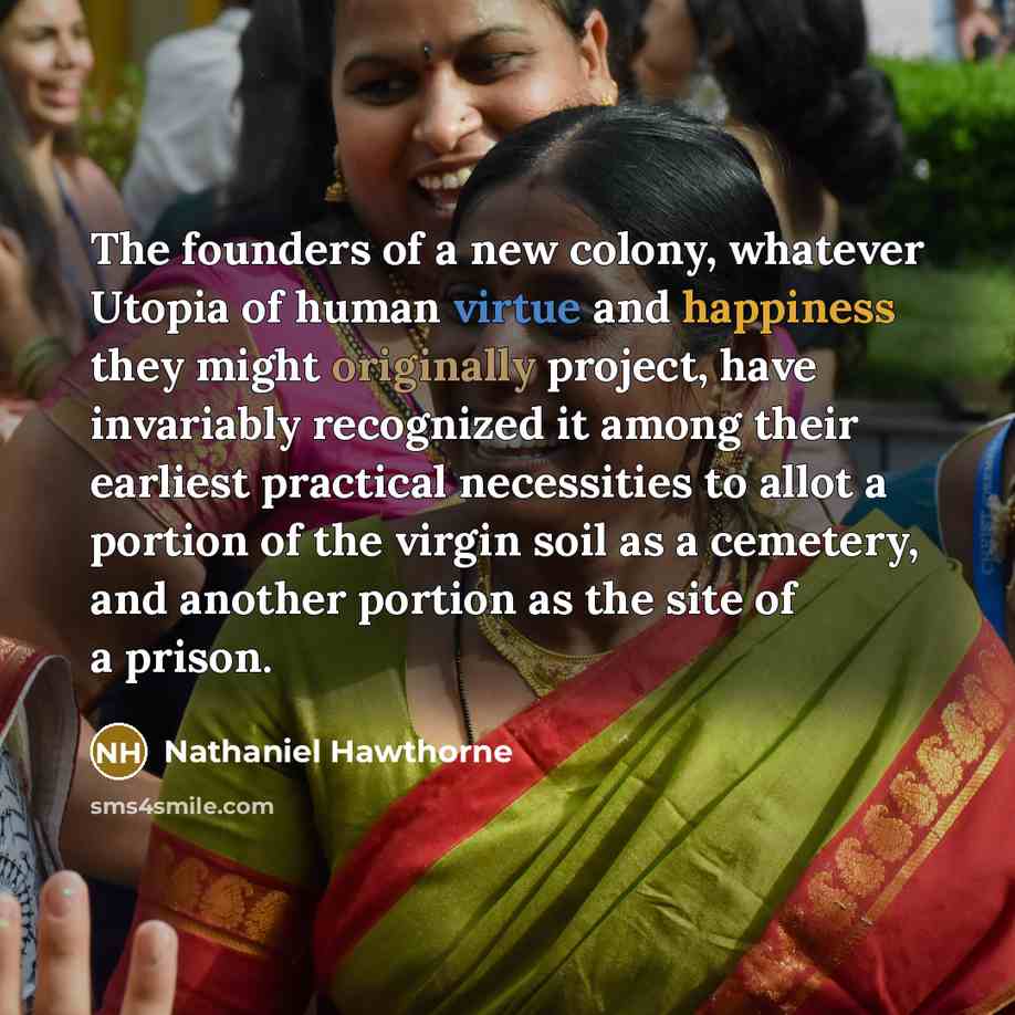 “The founders of a new colony, whatever Utopia of human virtue and happiness they might originally project, have invariably recognized it among their earliest practical necessities to allot a portion of the virgin soil as a cemetery, and another portion as the site of a prison.” quote by Nathaniel Hawthorne