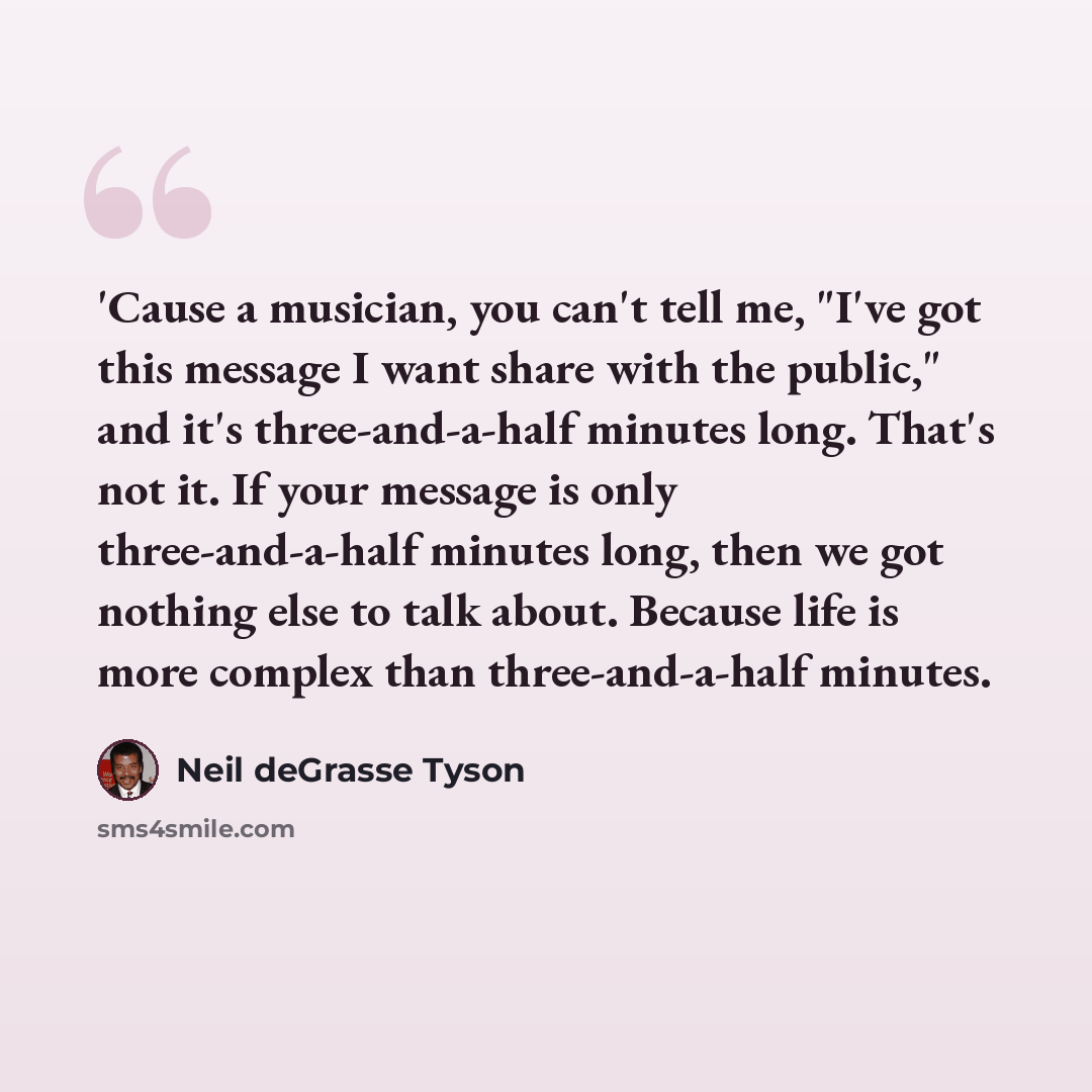 “'Cause a musician, you can't tell me, "I've got this message I want share with the public," and it's three-and-a-half minutes long. That's not it. If your message is only three-and-a-half minutes long, then we got nothing else to talk about. Because life is more complex than three-and-a-half…” quote by Neil deGrasse Tyson