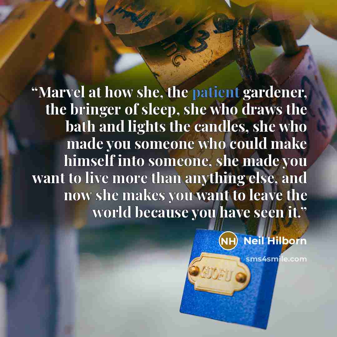 “Marvel at how she, the patient gardener, the bringer of sleep, she who draws the bath and lights the candles, she who made you someone who could make himself into someone, she made you want to live more than anything else, and now she makes you want to leave the world because you have seen it.” quote by Neil Hilborn