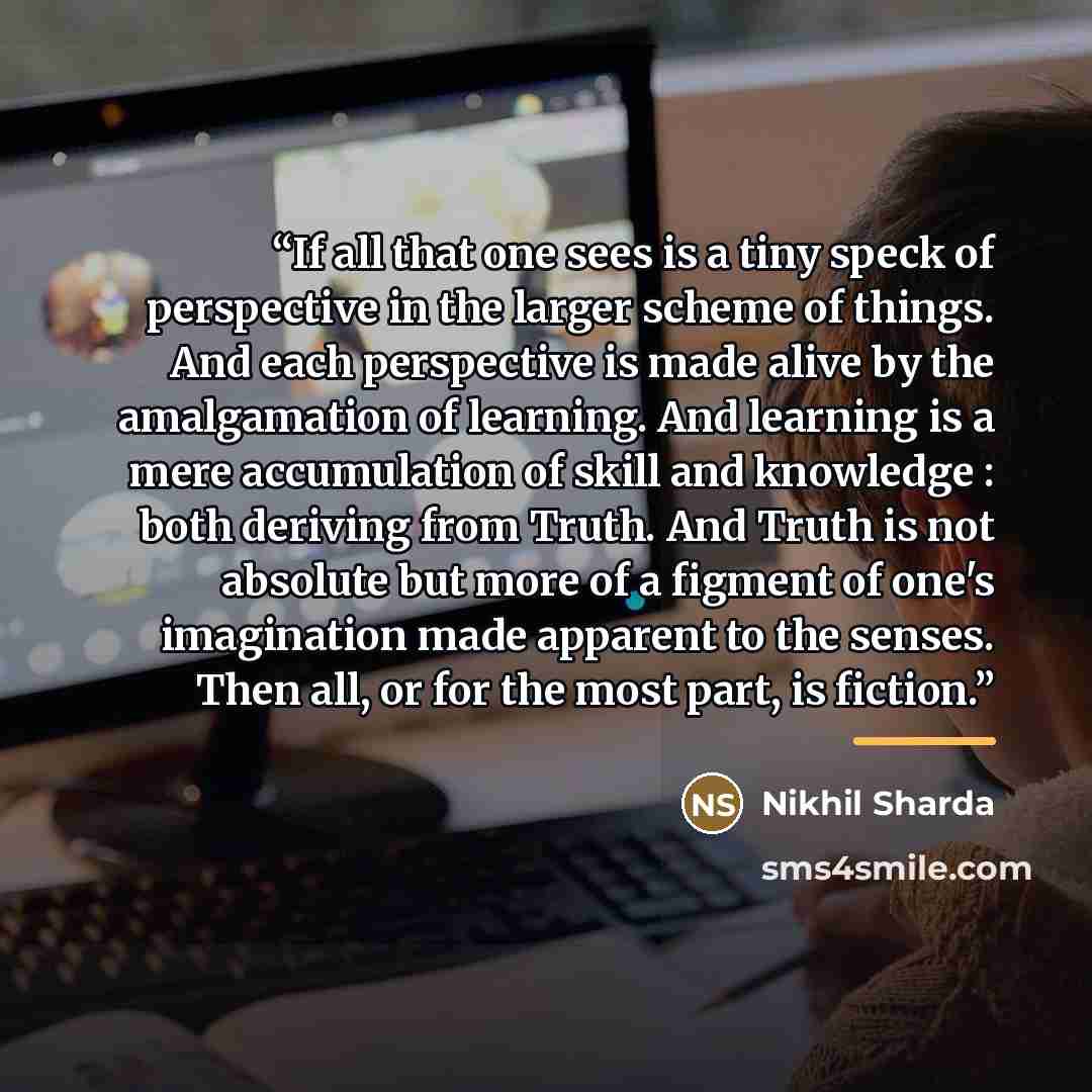 “If all that one sees is a tiny speck of perspective in the larger scheme of things. And each perspective is made alive by the amalgamation of learning. And learning is a mere accumulation of skill and knowledge : both deriving from Truth. And Truth is not absolute but more of a figment of one's…” quote by Nikhil Sharda