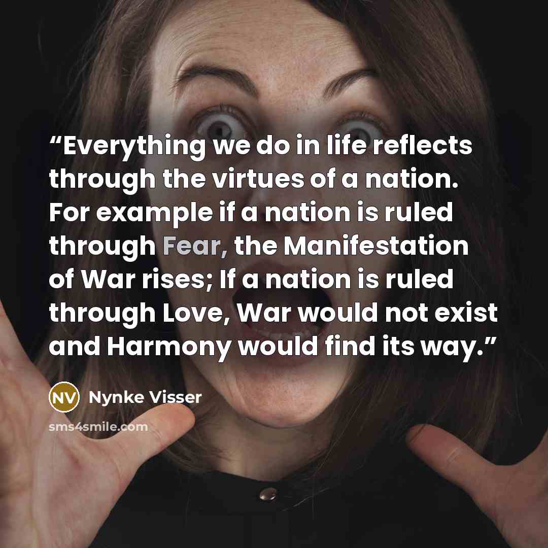 “Everything we do in life reflects through the virtues of a nation. For example if a nation is ruled through Fear, the Manifestation of War rises; If a nation is ruled through Love, War would not exist and Harmony would find its way.” quote by Nynke Visser