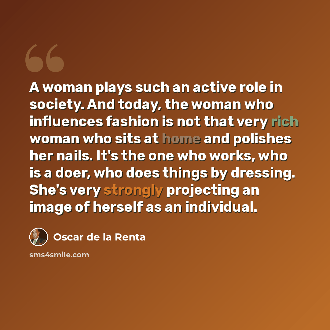 “A woman plays such an active role in society. And today, the woman who influences fashion is not that very rich woman who sits at home and polishes her nails. It's the one who works, who is a doer, who does things by dressing. She's very strongly projecting an image of herself as an individual.” quote by Oscar de la Renta