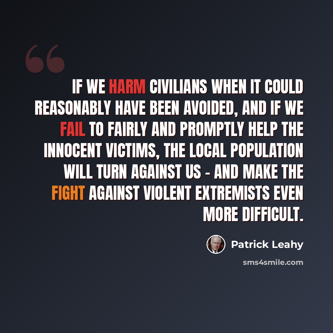 “If we harm civilians when it could reasonably have been avoided, and if we fail to fairly and promptly help the innocent victims, the local population will turn against us - and make the fight against violent extremists even more difficult.” quote by Patrick Leahy