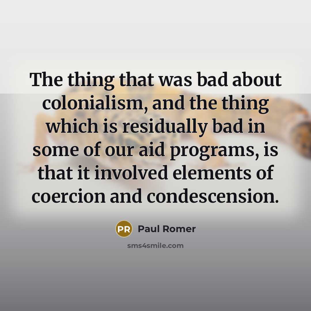 “The thing that was bad about colonialism, and the thing which is residually bad in some of our aid programs, is that it involved elements of coercion and condescension.” quote by Paul Romer