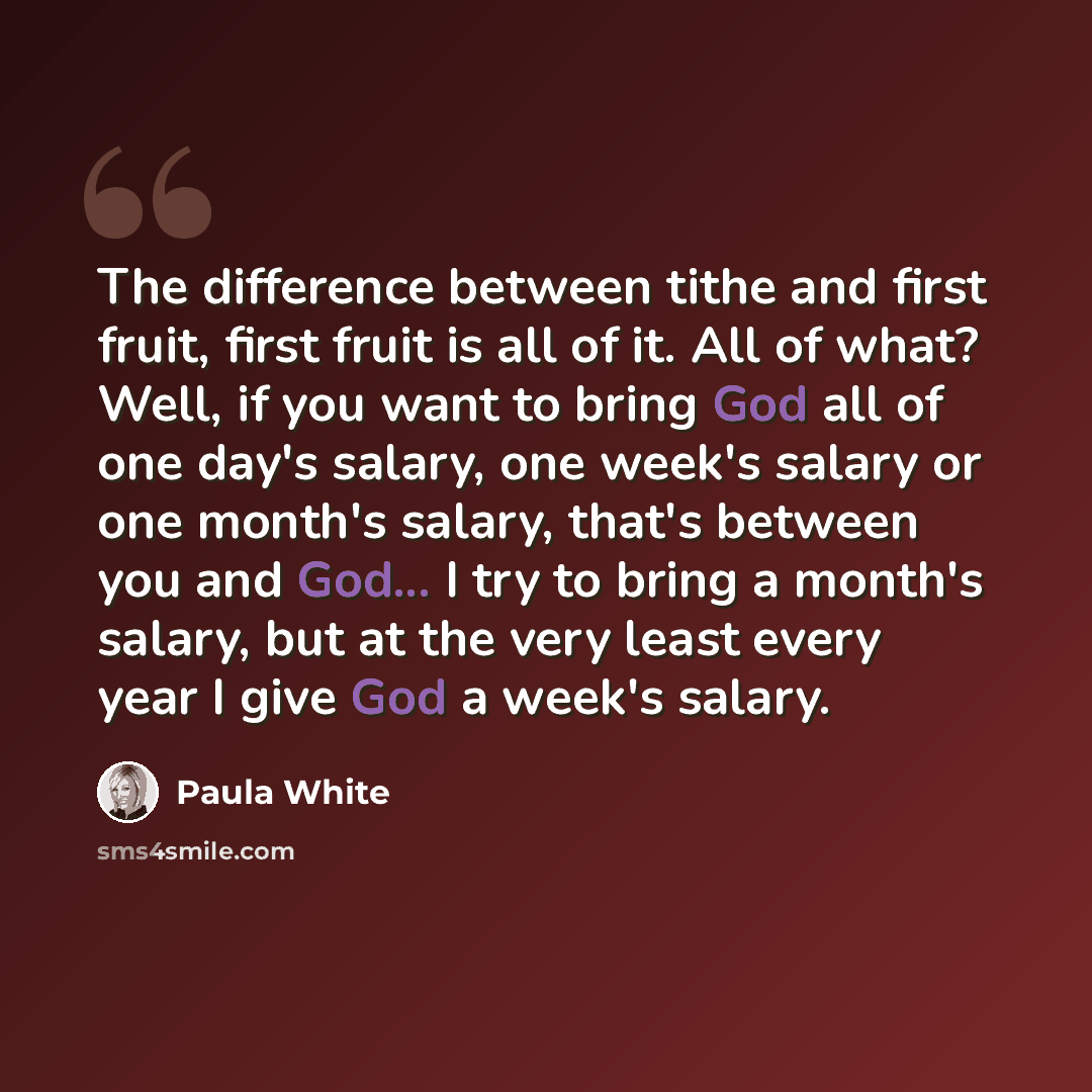 “The difference between tithe and first fruit, first fruit is all of it. All of what? Well, if you want to bring God all of one day's salary, one week's salary or one month's salary, that's between you and God... I try to bring a month's salary, but at the very least every year I give God a week's…” quote by Paula White