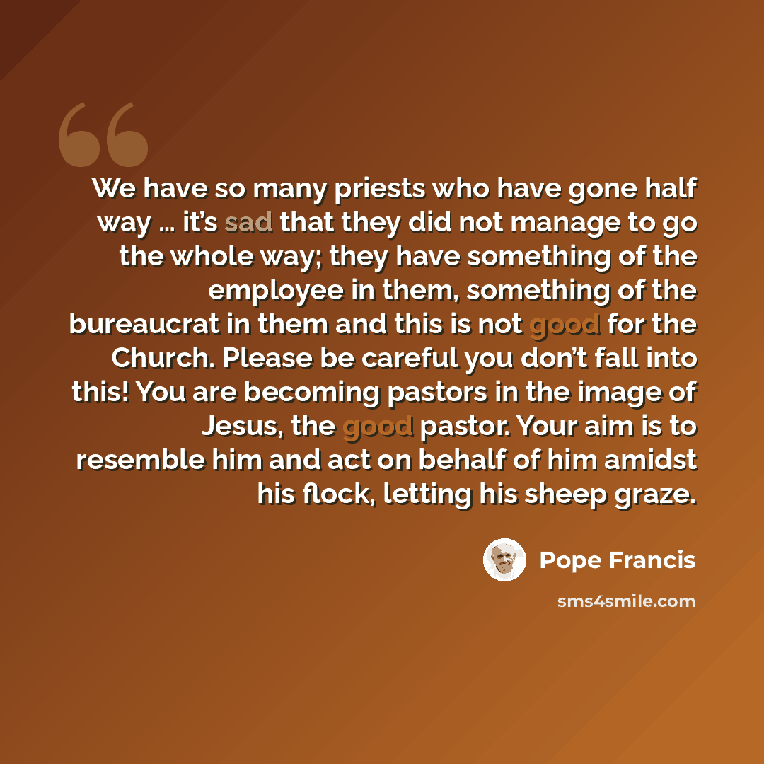 “We have so many priests who have gone half way … it’s sad that they did not manage to go the whole way; they have something of the employee in them, something of the bureaucrat in them and this is not good for the Church. Please be careful you don’t fall into this! You are becoming pastors in the…” quote by Pope Francis