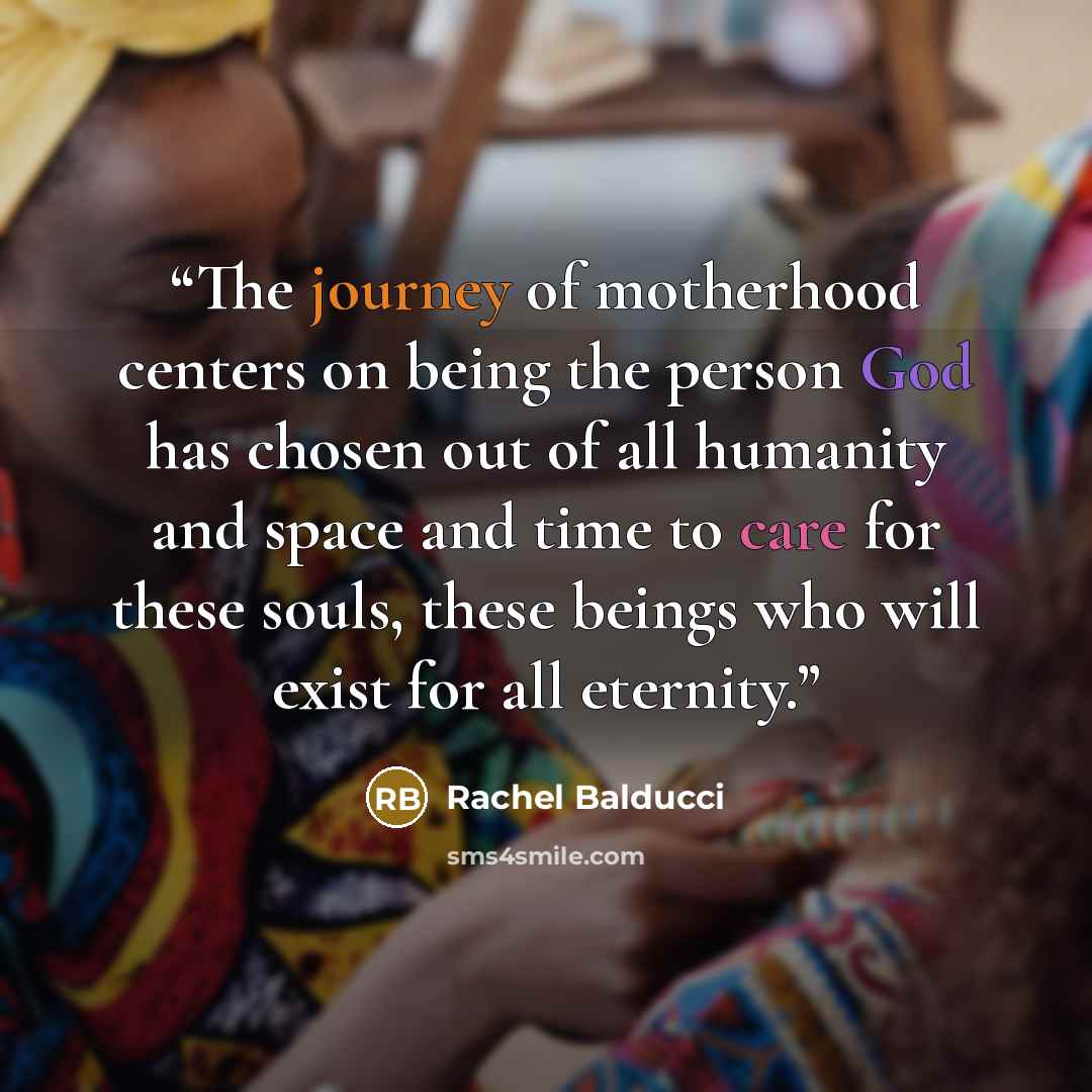 “The journey of motherhood centers on being the person God has chosen out of all humanity and space and time to care for these souls, these beings who will exist for all eternity.” quote by Rachel Balducci