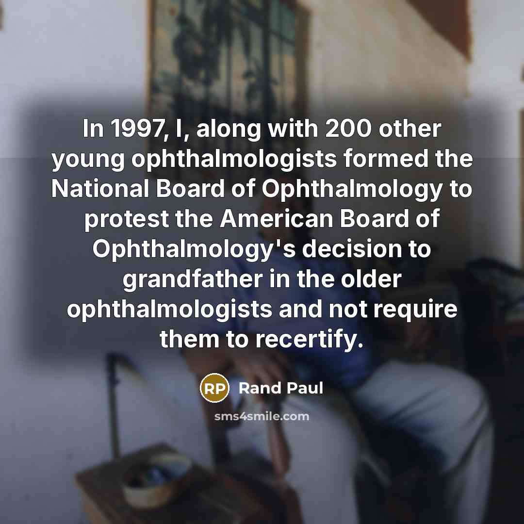 “In 1997, I, along with 200 other young ophthalmologists formed the National Board of Ophthalmology to protest the American Board of Ophthalmology's decision to grandfather in the older ophthalmologists and not require them to recertify.” quote by Rand Paul