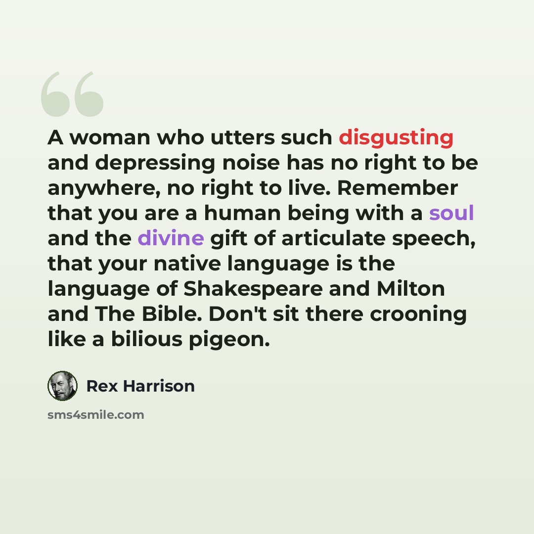“A woman who utters such disgusting and depressing noise has no right to be anywhere, no right to live. Remember that you are a human being with a soul and the divine gift of articulate speech, that your native language is the language of Shakespeare and Milton and The Bible. Don't sit there…” quote by Rex Harrison