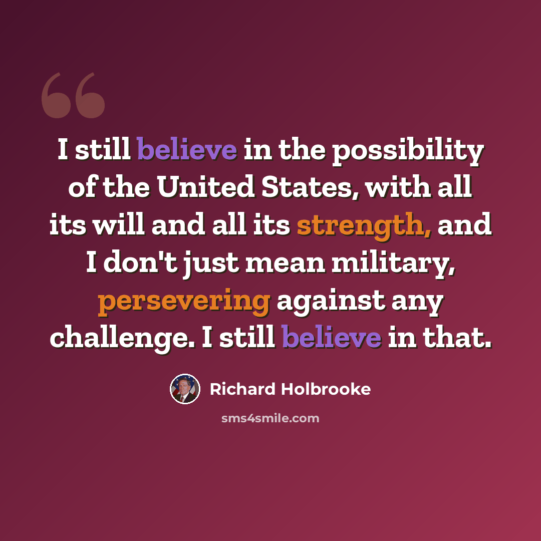 “I still believe in the possibility of the United States, with all its will and all its strength, and I don't just mean military, persevering against any challenge. I still believe in that.” quote by Richard Holbrooke
