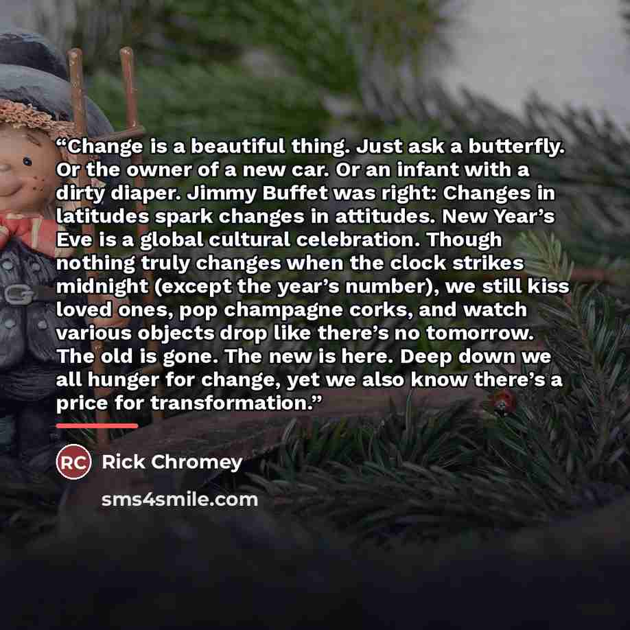 “Change is a beautiful thing. Just ask a butterfly. Or the owner of a new car. Or an infant with a dirty diaper. Jimmy Buffet was right: Changes in latitudes spark changes in attitudes. New Year’s Eve is a global cultural celebration. Though nothing truly changes when the clock strikes midnight…” quote by Rick Chromey